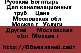 Русский Богатырь № 2 -  Для канализационных труб. › Цена ­ 10 - Московская обл., Москва г. Услуги » Другие   . Московская обл.,Москва г.